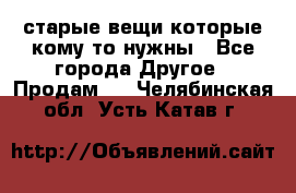 старые вещи которые кому то нужны - Все города Другое » Продам   . Челябинская обл.,Усть-Катав г.